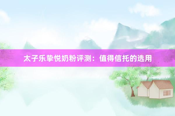 太子乐挚悦奶粉评测：值得信托的选用